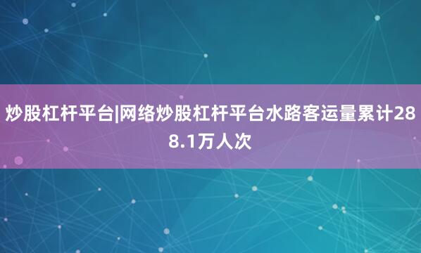 炒股杠杆平台|网络炒股杠杆平台水路客运量累计288.1万人次