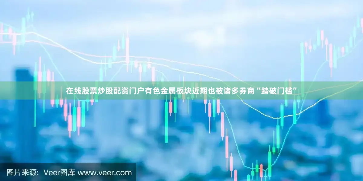在线股票炒股配资门户有色金属板块近期也被诸多券商“踏破门槛”