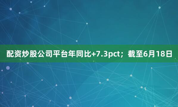 配资炒股公司平台年同比+7.3pct；截至6月18日