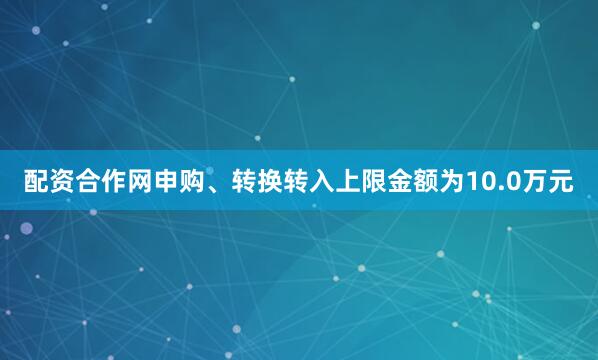 配资合作网申购、转换转入上限金额为10.0万元