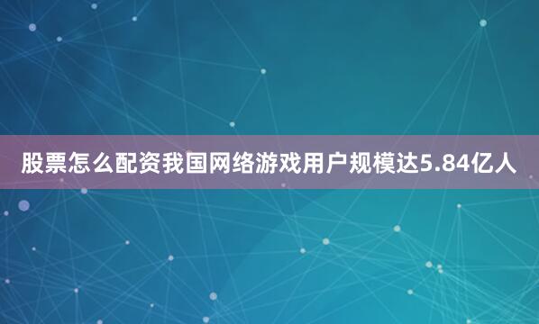 股票怎么配资我国网络游戏用户规模达5.84亿人