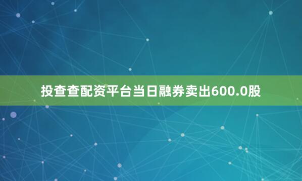 投查查配资平台当日融券卖出600.0股