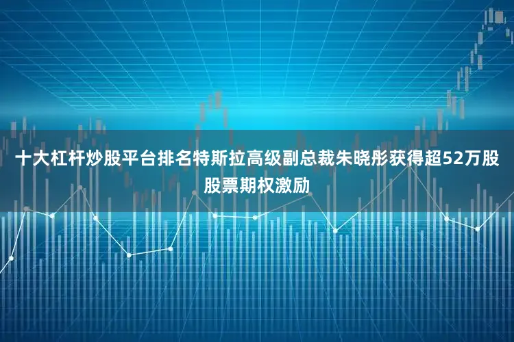 十大杠杆炒股平台排名特斯拉高级副总裁朱晓彤获得超52万股股票期权激励